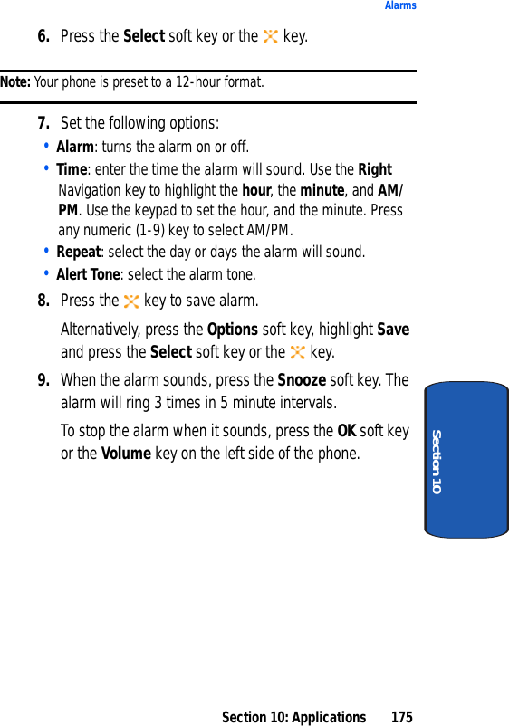 Section 10: Applications 175AlarmsSection 106. Press the Select soft key or the key.Note: Your phone is preset to a 12-hour format.7. Set the following options:• Alarm: turns the alarm on or off.• Time: enter the time the alarm will sound. Use the Right Navigation key to highlight the hour, the minute, and AM/PM. Use the keypad to set the hour, and the minute. Press any numeric (1-9) key to select AM/PM.• Repeat: select the day or days the alarm will sound.• Alert Tone: select the alarm tone.8. Press the key to save alarm.Alternatively, press the Options soft key, highlight Save and press the Select soft key or the key.9. When the alarm sounds, press the Snooze soft key. The alarm will ring 3 times in 5 minute intervals. To stop the alarm when it sounds, press the OK soft key or the Volume key on the left side of the phone.