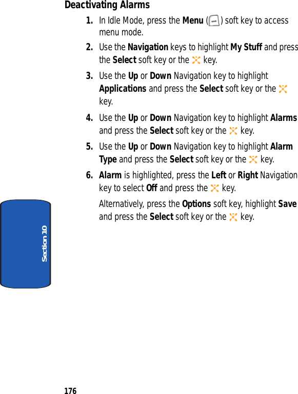 176Section 10Deactivating Alarms1. In Idle Mode, press the Menu ( ) soft key to access menu mode.2. Use the Navigation keys to highlight My Stuff and press the Select soft key or the key.3. Use the Up or Down Navigation key to highlight Applications and press the Select soft key or the key.4. Use the Up or Down Navigation key to highlight Alarms and press the Select soft key or the key.5. Use the Up or Down Navigation key to highlight Alarm Type and press the Select soft key or the key.6. Alarm is highlighted, press the Left or Right Navigation key to select Off and press the key.Alternatively, press the Options soft key, highlight Save and press the Select soft key or the key.