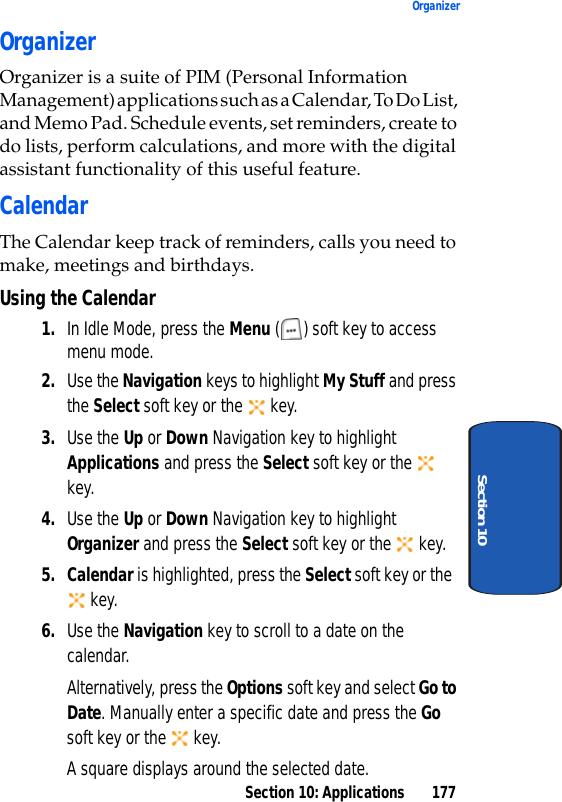 Section 10: Applications 177OrganizerSection 10OrganizerOrganizer is a suite of PIM (Personal Information Management) applications such as a Calendar, To Do List, and Memo Pad. Schedule events, set reminders, create to do lists, perform calculations, and more with the digital assistant functionality of this useful feature.CalendarThe Calendar keep track of reminders, calls you need to make, meetings and birthdays.Using the Calendar1. In Idle Mode, press the Menu ( ) soft key to access menu mode.2. Use the Navigation keys to highlight My Stuff and press the Select soft key or the key.3. Use the Up or Down Navigation key to highlight Applications and press the Select soft key or the key.4. Use the Up or Down Navigation key to highlight Organizer and press the Select soft key or the key.5. Calendar is highlighted, press the Select soft key or the key.6. Use the Navigation key to scroll to a date on the calendar.Alternatively, press the Options soft key and select Go to Date. Manually enter a specific date and press the Go soft key or the key.A square displays around the selected date.