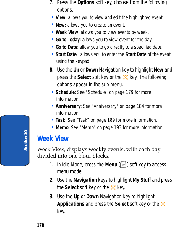 178Section 107. Press the Options soft key, choose from the following options:• View: allows you to view and edit the highlighted event.• New: allows you to create an event.• Week View: allows you to view events by week.• Go to Today: allows you to view event for the day.• Go to Date: allow you to go directly to a specified date.• Start Date: allows you to enter the Start Date of the event using the keypad.8. Use the Up or Down Navigation key to highlight New and press the Select soft key or the key. The following options appear in the sub menu.• Schedule: See "Schedule" on page 179 for more information.• Anniversary: See "Anniversary" on page 184 for more information.• Task: See "Task" on page 189 for more information.• Memo: See "Memo" on page 193 for more information.Week ViewWeek View, displays weekly events, with each day divided into one-hour blocks.1. In Idle Mode, press the Menu ( ) soft key to access menu mode.2. Use the Navigation keys to highlight My Stuff and press the Select soft key or the key.3. Use the Up or Down Navigation key to highlight Applications and press the Select soft key or the key.