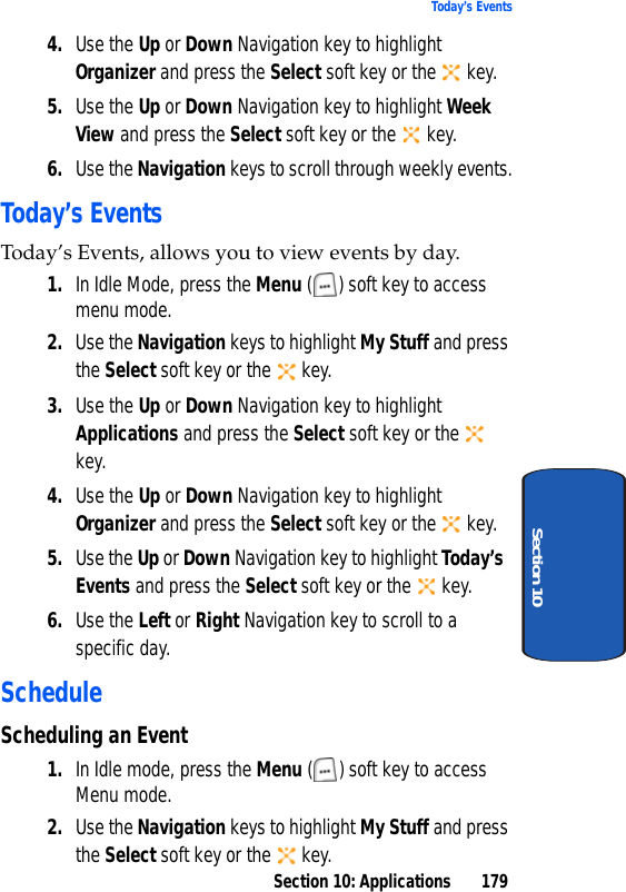 Section 10: Applications 179Today’s EventsSection 104. Use the Up or Down Navigation key to highlight Organizer and press the Select soft key or the key.5. Use the Up or Down Navigation key to highlight Week View and press the Select soft key or the key.6. Use the Navigation keys to scroll through weekly events.Today’s EventsToday’s Events, allows you to view events by day.1. In Idle Mode, press the Menu ( ) soft key to access menu mode.2. Use the Navigation keys to highlight My Stuff and press the Select soft key or the key.3. Use the Up or Down Navigation key to highlight Applications and press the Select soft key or the key.4. Use the Up or Down Navigation key to highlight Organizer and press the Select soft key or the key.5. Use the Up or Down Navigation key to highlight Today’s Events and press the Select soft key or the key.6. Use the Left or Right Navigation key to scroll to a specific day.ScheduleScheduling an Event1. In Idle mode, press the Menu ( ) soft key to access Menu mode.2. Use the Navigation keys to highlight My Stuff and press the Select soft key or the key.