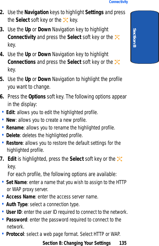 Section 8: Changing Your Settings 135ConnectivitySection 82. Use the Navigation keys to highlight Settings and press the Select soft key or the key.3. Use the Up or Down Navigation key to highlight Connectivity and press the Select soft key or the key. 4. Use the Up or Down Navigation key to highlight Connections and press the Select soft key or the key.5. Use the Up or Down Navigation to highlight the profile you want to change.6. Press the Options soft key. The following options appear in the display:• Edit: allows you to edit the highlighted profile.• New: allows you to create a new profile.• Rename: allows you to rename the highlighted profile.• Delete: deletes the highlighted profile.• Restore: allows you to restore the default settings for the highlighted profile.7. Edit is highlighted, press the Select soft key or the key.For each profile, the following options are available:• Set Name: enter a name that you wish to assign to the HTTP or WAP proxy server.• Access Name: enter the access server name.• Auth Type: select a connection type.• User ID: enter the user ID required to connect to the network.• Password: enter the password required to connect to the network.• Protocol: select a web page format. Select HTTP or WAP.