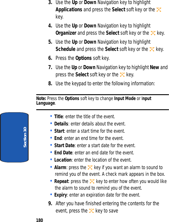 180Section 103. Use the Up or Down Navigation key to highlight Applications and press the Select soft key or the key.4. Use the Up or Down Navigation key to highlight Organizer and press the Select soft key or the key.5. Use the Up or Down Navigation key to highlight Schedule and press the Select soft key or the key.6. Press the Options soft key.7. Use the Up or Down Navigation key to highlight New and press the Select soft key or the key.8. Use the keypad to enter the following information:Note: Press the Options soft key to change Input Mode or Input Language.• Title: enter the title of the event. • Details: enter details about the event.• Start: enter a start time for the event.• End: enter an end time for the event.• Start Date: enter a start date for the event.• End Date: enter an end date for the event.• Location: enter the location of the event.• Alarm: press the key if you want an alarm to sound to remind you of the event. A check mark appears in the box. • Repeat: press the key to enter how often you would like the alarm to sound to remind you of the event.• Expiry: enter an expiration date for the event.9. After you have finished entering the contents for the event, press the key to save