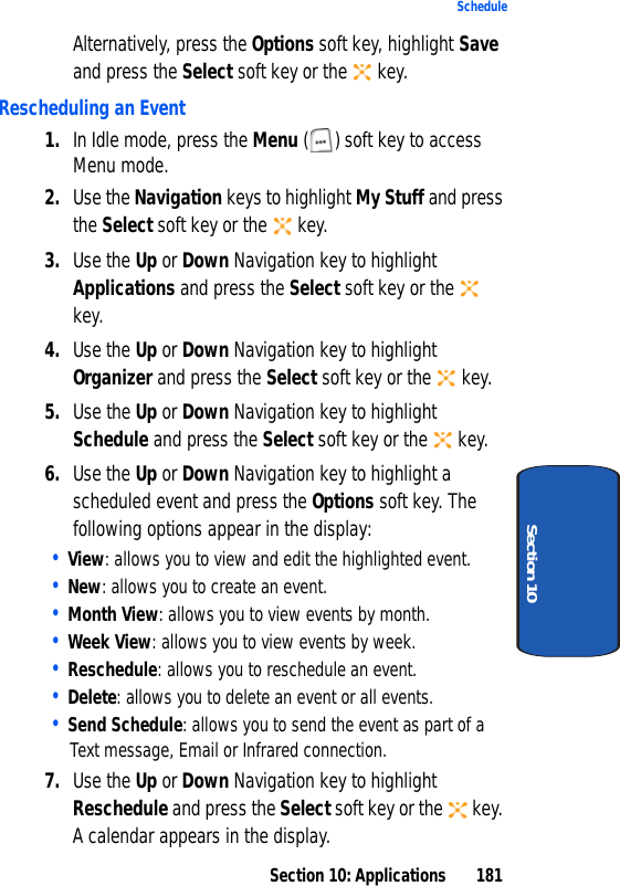 Section 10: Applications 181ScheduleSection 10Alternatively, press the Options soft key, highlight Save and press the Select soft key or the key.Rescheduling an Event1. In Idle mode, press the Menu ( ) soft key to access Menu mode.2. Use the Navigation keys to highlight My Stuff and press the Select soft key or the key.3. Use the Up or Down Navigation key to highlight Applications and press the Select soft key or the key.4. Use the Up or Down Navigation key to highlight Organizer and press the Select soft key or the key.5. Use the Up or Down Navigation key to highlight Schedule and press the Select soft key or the key.6. Use the Up or Down Navigation key to highlight a scheduled event and press the Options soft key. The following options appear in the display:• View: allows you to view and edit the highlighted event.• New: allows you to create an event.• Month View: allows you to view events by month.• Week View: allows you to view events by week.• Reschedule: allows you to reschedule an event.• Delete: allows you to delete an event or all events.• Send Schedule: allows you to send the event as part of a Text message, Email or Infrared connection.7. Use the Up or Down Navigation key to highlight Reschedule and press the Select soft key or the key. A calendar appears in the display.