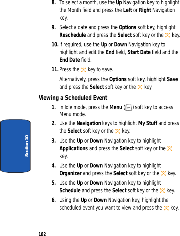 182Section 108. To select a month, use the Up Navigation key to highlight the Month field and press the Left or Right Navigation key.9. Select a date and press the Options soft key, highlight Reschedule and press the Select soft key or the key.10.If required, use the Up or Down Navigation key to highlight and edit the End field, Start Date field and the End Date field. 11.Press the key to save.Alternatively, press the Options soft key, highlight Save and press the Select soft key or the key.Viewing a Scheduled Event1. In Idle mode, press the Menu ( ) soft key to access Menu mode.2. Use the Navigation keys to highlight My Stuff and press the Select soft key or the key.3. Use the Up or Down Navigation key to highlight Applications and press the Select soft key or the key.4. Use the Up or Down Navigation key to highlight Organizer and press the Select soft key or the key.5. Use the Up or Down Navigation key to highlight Schedule and press the Select soft key or the key.6. Using the Up or Down Navigation key, highlight the scheduled event you want to view and press the key.