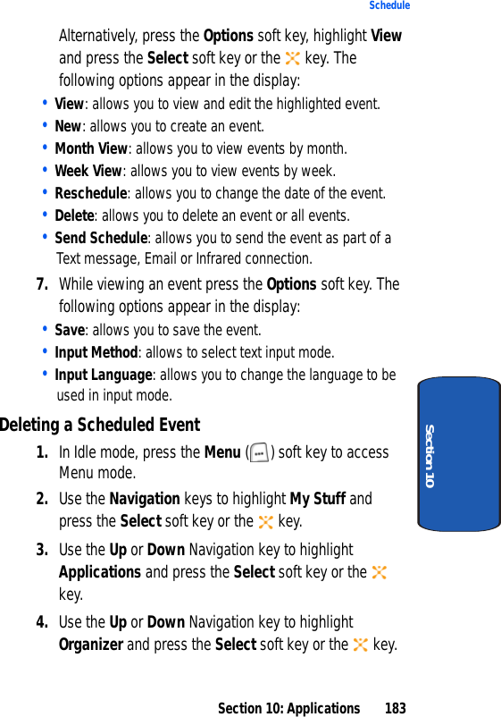 Section 10: Applications 183ScheduleSection 10Alternatively, press the Options soft key, highlight View and press the Select soft key or the key. The following options appear in the display:• View: allows you to view and edit the highlighted event.• New: allows you to create an event.• Month View: allows you to view events by month.• Week View: allows you to view events by week.• Reschedule: allows you to change the date of the event.• Delete: allows you to delete an event or all events.• Send Schedule: allows you to send the event as part of a Text message, Email or Infrared connection.7. While viewing an event press the Options soft key. The following options appear in the display:• Save: allows you to save the event.• Input Method: allows to select text input mode.• Input Language: allows you to change the language to be used in input mode.Deleting a Scheduled Event1. In Idle mode, press the Menu ( ) soft key to access Menu mode.2. Use the Navigation keys to highlight My Stuff and press the Select soft key or the key.3. Use the Up or Down Navigation key to highlight Applications and press the Select soft key or the key.4. Use the Up or Down Navigation key to highlight Organizer and press the Select soft key or the key.