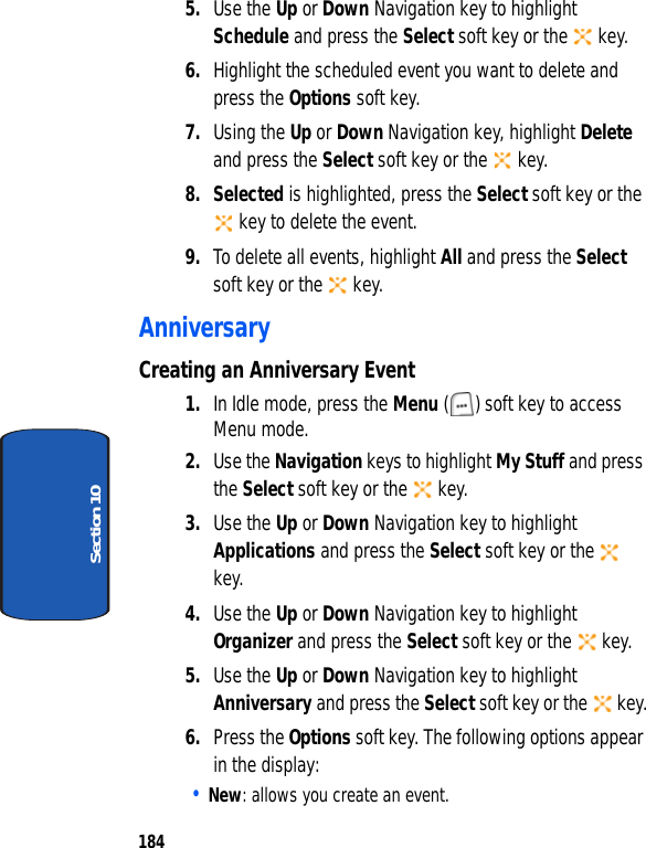 184Section 105. Use the Up or Down Navigation key to highlight Schedule and press the Select soft key or the key.6. Highlight the scheduled event you want to delete and press the Options soft key. 7. Using the Up or Down Navigation key, highlight Delete and press the Select soft key or the key. 8. Selected is highlighted, press the Select soft key or the key to delete the event.9. To delete all events, highlight All and press the Select soft key or the key.AnniversaryCreating an Anniversary Event1. In Idle mode, press the Menu ( ) soft key to access Menu mode.2. Use the Navigation keys to highlight My Stuff and press the Select soft key or the key.3. Use the Up or Down Navigation key to highlight Applications and press the Select soft key or the key.4. Use the Up or Down Navigation key to highlight Organizer and press the Select soft key or the key.5. Use the Up or Down Navigation key to highlight Anniversary and press the Select soft key or the key.6. Press the Options soft key. The following options appear in the display:• New: allows you create an event.