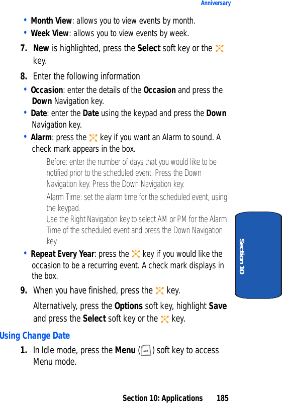 Section 10: Applications 185AnniversarySection 10• Month View: allows you to view events by month.• Week View: allows you to view events by week.7. New is highlighted, press the Select soft key or the key.8. Enter the following information• Occasion: enter the details of the Occasion and press the Down Navigation key.• Date: enter the Date using the keypad and press the Down Navigation key.• Alarm: press the key if you want an Alarm to sound. A check mark appears in the box.• Before: enter the number of days that you would like to be notified prior to the scheduled event. Press the Down Navigation key. Press the Down Navigation key.• Alarm Time: set the alarm time for the scheduled event, using the keypad. Use the Right Navigation key to select AM or PM for the Alarm Time of the scheduled event and press the Down Navigation key.• Repeat Every Year: press the key if you would like the occasion to be a recurring event. A check mark displays in the box.9. When you have finished, press the key.Alternatively, press the Options soft key, highlight Save and press the Select soft key or the key.Using Change Date1. In Idle mode, press the Menu ( ) soft key to access Menu mode.