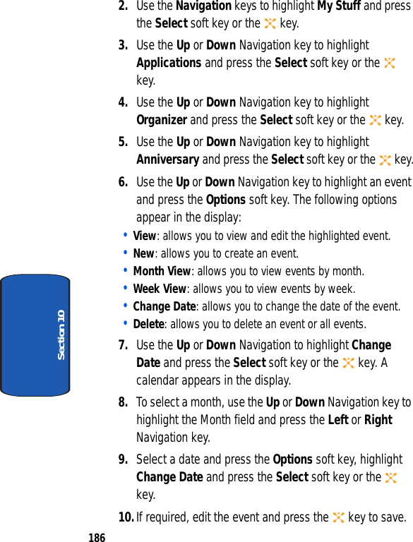 186Section 102. Use the Navigation keys to highlight My Stuff and press the Select soft key or the key.3. Use the Up or Down Navigation key to highlight Applications and press the Select soft key or the key.4. Use the Up or Down Navigation key to highlight Organizer and press the Select soft key or the key.5. Use the Up or Down Navigation key to highlight Anniversary and press the Select soft key or the key.6. Use the Up or Down Navigation key to highlight an event and press the Options soft key. The following options appear in the display:• View: allows you to view and edit the highlighted event.• New: allows you to create an event.• Month View: allows you to view events by month.• Week View: allows you to view events by week.• Change Date: allows you to change the date of the event.• Delete: allows you to delete an event or all events.7. Use the Up or Down Navigation to highlight Change Date and press the Select soft key or the key. A calendar appears in the display.8. To select a month, use the Up or Down Navigation key to highlight the Month field and press the Left or Right Navigation key.9. Select a date and press the Options soft key, highlight Change Date and press the Select soft key or the key.10.If required, edit the event and press the key to save.