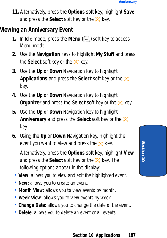 Section 10: Applications 187AnniversarySection 1011.Alternatively, press the Options soft key, highlight Save and press the Select soft key or the key.Viewing an Anniversary Event1. In Idle mode, press the Menu ( ) soft key to access Menu mode.2. Use the Navigation keys to highlight My Stuff and press the Select soft key or the key.3. Use the Up or Down Navigation key to highlight Applications and press the Select soft key or the key.4. Use the Up or Down Navigation key to highlight Organizer and press the Select soft key or the key.5. Use the Up or Down Navigation key to highlight Anniversary and press the Select soft key or the key.6. Using the Up or Down Navigation key, highlight the event you want to view and press the key.Alternatively, press the Options soft key, highlight View and press the Select soft key or the key. The following options appear in the display:• View: allows you to view and edit the highlighted event.• New: allows you to create an event.• Month View: allows you to view events by month.• Week View: allows you to view events by week.• Change Date: allows you to change the date of the event.• Delete: allows you to delete an event or all events.