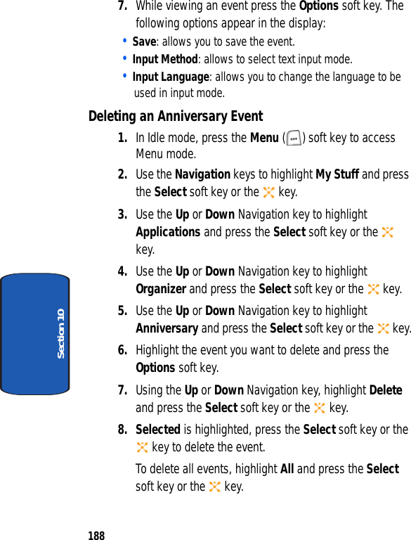 188Section 107. While viewing an event press the Options soft key. The following options appear in the display:• Save: allows you to save the event.• Input Method: allows to select text input mode.• Input Language: allows you to change the language to be used in input mode.Deleting an Anniversary Event1. In Idle mode, press the Menu ( ) soft key to access Menu mode.2. Use the Navigation keys to highlight My Stuff and press the Select soft key or the key.3. Use the Up or Down Navigation key to highlight Applications and press the Select soft key or the key.4. Use the Up or Down Navigation key to highlight Organizer and press the Select soft key or the key.5. Use the Up or Down Navigation key to highlight Anniversary and press the Select soft key or the key.6. Highlight the event you want to delete and press the Options soft key. 7. Using the Up or Down Navigation key, highlight Delete and press the Select soft key or the key. 8. Selected is highlighted, press the Select soft key or the key to delete the event.To delete all events, highlight All and press the Select soft key or the key.