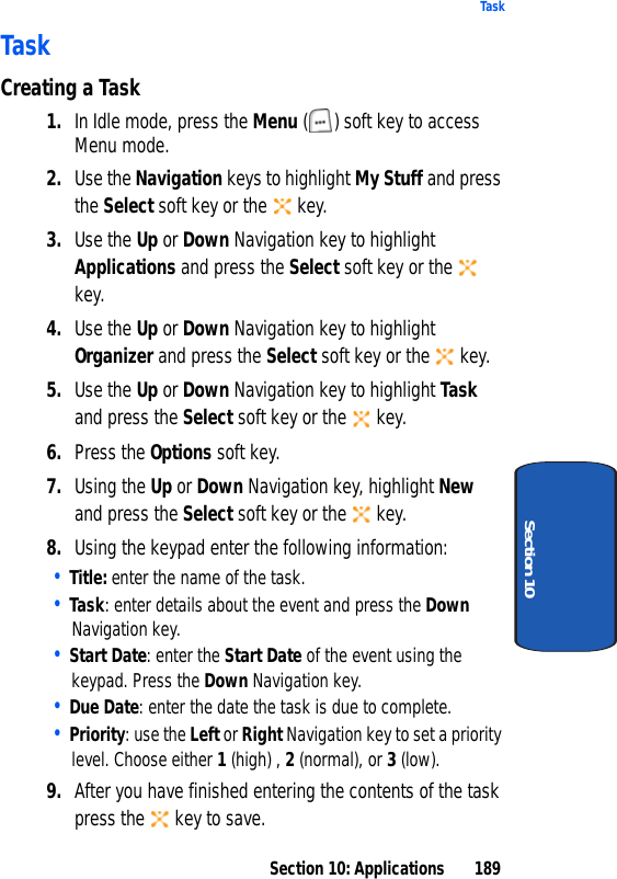 Section 10: Applications 189TaskSection 10TaskCreating a Task1. In Idle mode, press the Menu ( ) soft key to access Menu mode.2. Use the Navigation keys to highlight My Stuff and press the Select soft key or the key.3. Use the Up or Down Navigation key to highlight Applications and press the Select soft key or the key.4. Use the Up or Down Navigation key to highlight Organizer and press the Select soft key or the key.5. Use the Up or Down Navigation key to highlight Task and press the Select soft key or the key.6. Press the Options soft key.7. Using the Up or Down Navigation key, highlight New and press the Select soft key or the key.8. Using the keypad enter the following information:• Title: enter the name of the task.• Task: enter details about the event and press the Down Navigation key. • Start Date: enter the Start Date of the event using the keypad. Press the Down Navigation key.• Due Date: enter the date the task is due to complete.• Priority: use the Left or Right Navigation key to set a priority level. Choose either 1 (high) , 2 (normal), or 3 (low).9. After you have finished entering the contents of the task press the key to save.