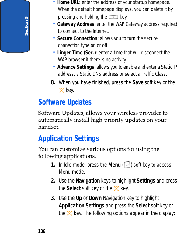 Section 8136• Home URL: enter the address of your startup homepage. When the default homepage displays, you can delete it by pressing and holding the key.• Gateway Address: enter the WAP Gateway address required to connect to the Internet.• Secure Connection: allows you to turn the secure connection type on or off.• Linger Time (Sec.): enter a time that will disconnect the WAP browser if there is no activity.• Advance Settings: allows you to enable and enter a Static IP address, a Static DNS address or select a Traffic Class.8. When you have finished, press the Save soft key or the key.Software UpdatesSoftware Updates, allows your wireless provider to automatically install high-priority updates on your handset. Application SettingsYou can customize various options for using the following applications.1. In Idle mode, press the Menu ( ) soft key to access Menu mode.2. Use the Navigation keys to highlight Settings and press the Select soft key or the key.3. Use the Up or Down Navigation key to highlight Application Settings and press the Select soft key or the key. The following options appear in the display:
