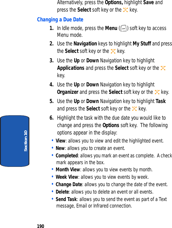190Section 10Alternatively, press the Options, highlight Save and press the Select soft key or the key.Changing a Due Date1. In Idle mode, press the Menu ( ) soft key to access Menu mode.2. Use the Navigation keys to highlight My Stuff and press the Select soft key or the key.3. Use the Up or Down Navigation key to highlight Applications and press the Select soft key or the key.4. Use the Up or Down Navigation key to highlight Organizer and press the Select soft key or the key.5. Use the Up or Down Navigation key to highlight Task and press the Select soft key or the key.6. Highlight the task with the due date you would like to change and press the Options soft key. The following options appear in the display:• View: allows you to view and edit the highlighted event.• New: allows you to create an event.• Completed: allows you mark an event as complete. A check mark appears in the box. • Month View: allows you to view events by month.• Week View: allows you to view events by week.• Change Date: allows you to change the date of the event.• Delete: allows you to delete an event or all events.• Send Task: allows you to send the event as part of a Text message, Email or Infrared connection.