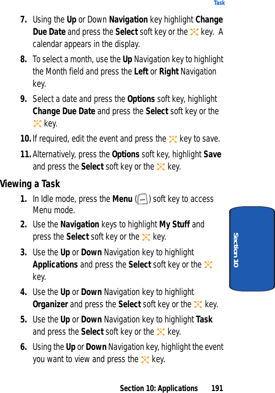 Section 10: Applications 191TaskSection 107. Using the Up or Down Navigation key highlight Change Due Date and press the Select soft key or the key. A calendar appears in the display.8. To select a month, use the Up Navigation key to highlight the Month field and press the Left or Right Navigation key.9. Select a date and press the Options soft key, highlight Change Due Date and press the Select soft key or the key.10.If required, edit the event and press the key to save.11.Alternatively, press the Options soft key, highlight Save and press the Select soft key or the key.Viewing a Task1. In Idle mode, press the Menu ( ) soft key to access Menu mode.2. Use the Navigation keys to highlight My Stuff and press the Select soft key or the key.3. Use the Up or Down Navigation key to highlight Applications and press the Select soft key or the key.4. Use the Up or Down Navigation key to highlight Organizer and press the Select soft key or the key.5. Use the Up or Down Navigation key to highlight Task and press the Select soft key or the key.6. Using the Up or Down Navigation key, highlight the event you want to view and press the key.