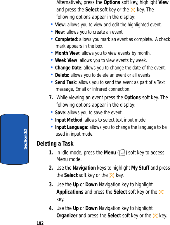 192Section 10Alternatively, press the Options soft key, highlight View and press the Select soft key or the key. The following options appear in the display:• View: allows you to view and edit the highlighted event.• New: allows you to create an event.• Completed: allows you mark an event as complete. A check mark appears in the box. • Month View: allows you to view events by month.• Week View: allows you to view events by week.• Change Date: allows you to change the date of the event.• Delete: allows you to delete an event or all events.• Send Task: allows you to send the event as part of a Text message, Email or Infrared connection.7. While viewing an event press the Options soft key. The following options appear in the display:• Save: allows you to save the event.• Input Method: allows to select text input mode.• Input Language: allows you to change the language to be used in input mode.Deleting a Task1. In Idle mode, press the Menu ( ) soft key to access Menu mode.2. Use the Navigation keys to highlight My Stuff and press the Select soft key or the key.3. Use the Up or Down Navigation key to highlight Applications and press the Select soft key or the key.4. Use the Up or Down Navigation key to highlight Organizer and press the Select soft key or the key.