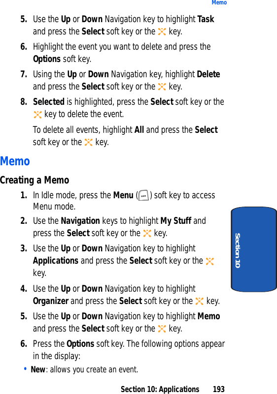 Section 10: Applications 193MemoSection 105. Use the Up or Down Navigation key to highlight Task and press the Select soft key or the key.6. Highlight the event you want to delete and press the Options soft key. 7. Using the Up or Down Navigation key, highlight Delete and press the Select soft key or the key. 8. Selected is highlighted, press the Select soft key or the key to delete the event.To delete all events, highlight All and press the Select soft key or the key.MemoCreating a Memo1. In Idle mode, press the Menu ( ) soft key to access Menu mode.2. Use the Navigation keys to highlight My Stuff and press the Select soft key or the key.3. Use the Up or Down Navigation key to highlight Applications and press the Select soft key or the key.4. Use the Up or Down Navigation key to highlight Organizer and press the Select soft key or the key.5. Use the Up or Down Navigation key to highlight Memo and press the Select soft key or the key.6. Press the Options soft key. The following options appear in the display:• New: allows you create an event.