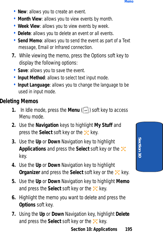 Section 10: Applications 195MemoSection 10• New: allows you to create an event.• Month View: allows you to view events by month.• Week View: allows you to view events by week.• Delete: allows you to delete an event or all events.• Send Memo: allows you to send the event as part of a Text message, Email or Infrared connection.7. While viewing the memo, press the Options soft key to display the following options:• Save: allows you to save the event.• Input Method: allows to select text input mode.• Input Language: allows you to change the language to be used in input mode.Deleting Memos1. In Idle mode, press the Menu ( ) soft key to access Menu mode.2. Use the Navigation keys to highlight My Stuff and press the Select soft key or the key.3. Use the Up or Down Navigation key to highlight Applications and press the Select soft key or the key.4. Use the Up or Down Navigation key to highlight Organizer and press the Select soft key or the key.5. Use the Up or Down Navigation key to highlight Memo and press the Select soft key or the key.6. Highlight the memo you want to delete and press the Options soft key.7. Using the Up or Down Navigation key, highlight Delete and press the Select soft key or the key.