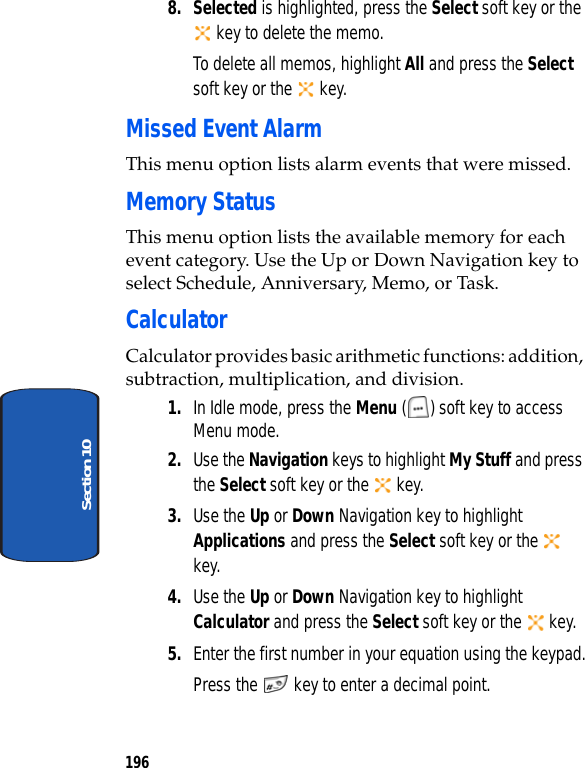 196Section 108. Selected is highlighted, press the Select soft key or the key to delete the memo.To delete all memos, highlight All and press the Select soft key or the key.Missed Event AlarmThis menu option lists alarm events that were missed. Memory StatusThis menu option lists the available memory for each event category. Use the Up or Down Navigation key to select Schedule, Anniversary, Memo, or Task.CalculatorCalculator provides basic arithmetic functions: addition, subtraction, multiplication, and division.1. In Idle mode, press the Menu ( ) soft key to access Menu mode.2. Use the Navigation keys to highlight My Stuff and press the Select soft key or the key.3. Use the Up or Down Navigation key to highlight Applications and press the Select soft key or the key.4. Use the Up or Down Navigation key to highlight Calculator and press the Select soft key or the key.5. Enter the first number in your equation using the keypad.Press the key to enter a decimal point.
