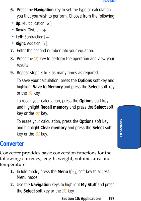 Section 10: Applications 197ConverterSection 106. Press the Navigation key to set the type of calculation you that you wish to perform. Choose from the following:• Up: Multiplication [ ]• Down: Division [ ]• Left: Subtraction [ ]• Right: Addition [ ]7. Enter the second number into your equation. 8. Press the   key to perform the operation and view your results.9. Repeat steps 3 to 5 as many times as required.To save your calculation, press the Options soft key and highlight Save to Memory and press the Select soft key or the   key.To recall your calculation, press the Options soft key and highlight Recall memory and press the Select soft key or the   key. To erase your calculation, press the Options soft key and highlight Clear memory and press the Select soft key or the   key.ConverterConverter provides basic conversion functions for the following: currency, length, weight, volume, area and temperature.1. In Idle mode, press the Menu ( ) soft key to access Menu mode.2. Use the Navigation keys to highlight My Stuff and press the Select soft key or the   key.