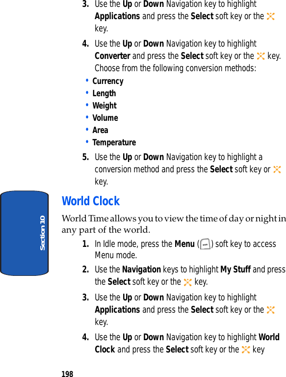198Section 103. Use the Up or Down Navigation key to highlight Applications and press the Select soft key or the key.4. Use the Up or Down Navigation key to highlight Converter and press the Select soft key or the key. Choose from the following conversion methods:• Currency• Length• Weight• Volume• Area• Temperature5. Use the Up or Down Navigation key to highlight a conversion method and press the Select soft key or key.World ClockWorld Time allows you to view the time of day or night in any part of the world.1. In Idle mode, press the Menu ( ) soft key to access Menu mode.2. Use the Navigation keys to highlight My Stuff and press the Select soft key or the key.3. Use the Up or Down Navigation key to highlight Applications and press the Select soft key or the key.4. Use the Up or Down Navigation key to highlight World Clock and press the Select soft key or the key