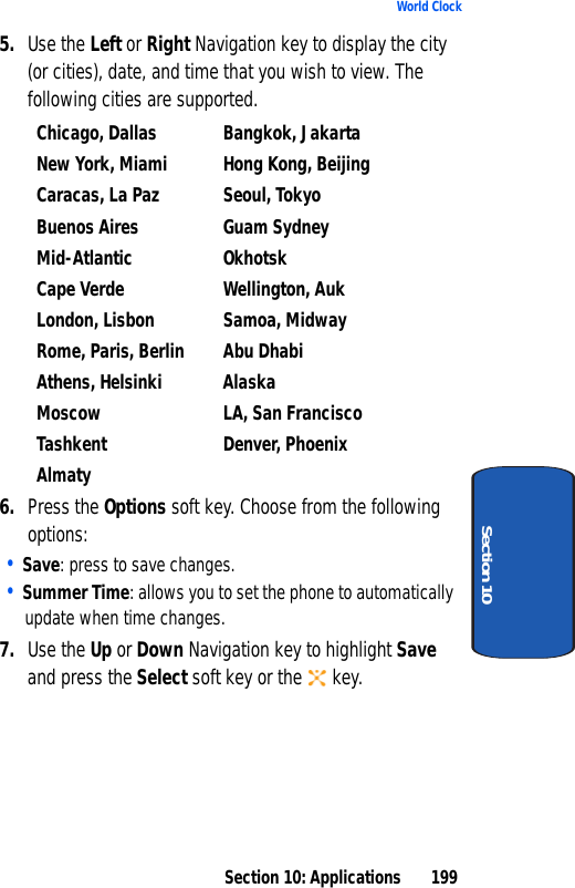 Section 10: Applications 199World ClockSection 105. Use the Left or Right Navigation key to display the city (or cities), date, and time that you wish to view. The following cities are supported.Chicago, Dallas Bangkok, JakartaNew York, Miami Hong Kong, BeijingCaracas, La Paz Seoul, TokyoBuenos Aires Guam SydneyMid-Atlantic OkhotskCape Verde Wellington, AukLondon, Lisbon Samoa, MidwayRome, Paris, Berlin Abu DhabiAthens, Helsinki AlaskaMoscow LA, San FranciscoTashkent Denver, PhoenixAlmaty6. Press the Options soft key. Choose from the following options:• Save: press to save changes.• Summer Time: allows you to set the phone to automatically update when time changes.7. Use the Up or Down Navigation key to highlight Save and press the Select soft key or the key.