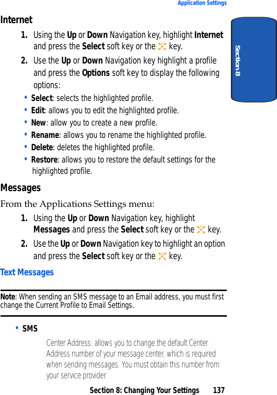 Section 8: Changing Your Settings 137Application SettingsSection 8Internet1. Using the Up or Down Navigation key, highlight Internet and press the Select soft key or the key. 2. Use the Up or Down Navigation key highlight a profile and press the Options soft key to display the following options: • Select: selects the highlighted profile. • Edit: allows you to edit the highlighted profile.• New: allow you to create a new profile.• Rename: allows you to rename the highlighted profile.• Delete: deletes the highlighted profile.• Restore: allows you to restore the default settings for the highlighted profile.MessagesFrom the Applications Settings menu:1. Using the Up or Down Navigation key, highlight Messages and press the Select soft key or the key. 2. Use the Up or Down Navigation key to highlight an option and press the Select soft key or the key.Text MessagesNote: When sending an SMS message to an Email address, you must first change the Current Profile to Email Settings.• SMS• Center Address: allows you to change the default Center Address number of your message center, which is required when sending messages. You must obtain this number from your service provider.