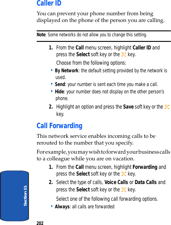 202Section 11Caller IDYou can prevent your phone number from being displayed on the phone of the person you are calling.Note: Some networks do not allow you to change this setting.1. From the Call menu screen, highlight Caller ID and press the Select soft key or the key.Choose from the following options:• By Network: the default setting provided by the network is used.• Send: your number is sent each time you make a call.• Hide: your number does not display on the other person’s phone.2. Highlight an option and press the Save soft key or the key.Call ForwardingThis network service enables incoming calls to be rerouted to the number that you specify.For example, you may wish to forward your business calls to a colleague while you are on vacation.1. From the Call menu screen, highlight Forwarding and press the Select soft key or the key.2. Select the type of calls, Voice Calls or Data Calls and press the Select soft key or the key.Select one of the following call forwarding options.• Always: all calls are forwarded