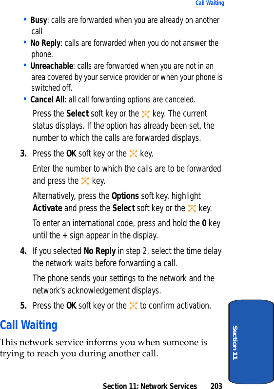 Section 11: Network Services 203Call WaitingSection 11• Busy: calls are forwarded when you are already on another call• No Reply: calls are forwarded when you do not answer the phone.• Unreachable: calls are forwarded when you are not in an area covered by your service provider or when your phone is switched off.• Cancel All: all call forwarding options are canceled.Press the Select soft key or the key. The current status displays. If the option has already been set, the number to which the calls are forwarded displays.3. Press the OK soft key or the key.Enter the number to which the calls are to be forwarded and press the key.Alternatively, press the Options soft key, highlight Activate and press the Select soft key or the key.To enter an international code, press and hold the 0 key until the + sign appear in the display.4. If you selected No Reply in step 2, select the time delay the network waits before forwarding a call.The phone sends your settings to the network and the network’s acknowledgement displays.5. Press the OK soft key or the to confirm activation.Call WaitingThis network service informs you when someone is trying to reach you during another call.