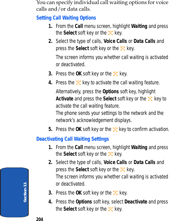 204Section 11You can specify individual call waiting options for voice calls and/or data calls.Setting Call Waiting Options1. From the Call menu screen, highlight Waiting and press the Select soft key or the key.2. Select the type of calls, Voice Calls or Data Calls and press the Select soft key or the key.The screen informs you whether call waiting is activated or deactivated.3. Press the OK soft key or the key.4. Press the key to activate the call waiting feature.Alternatively, press the Options soft key, highlight Activate and press the Select soft key or the key to activate the call waiting feature.The phone sends your settings to the network and the network’s acknowledgement displays.5. Press the OK soft key or the key to confirm activation.Deactivating Call Waiting Settings1. From the Call menu screen, highlight Waiting and press the Select soft key or the key.2. Select the type of calls, Voice Calls or Data Calls and press the Select soft key or the key.The screen informs you whether call waiting is activated or deactivated.3. Press the OK soft key or the key.4. Press the Options soft key, select Deactivate and press the Select soft key or the key.