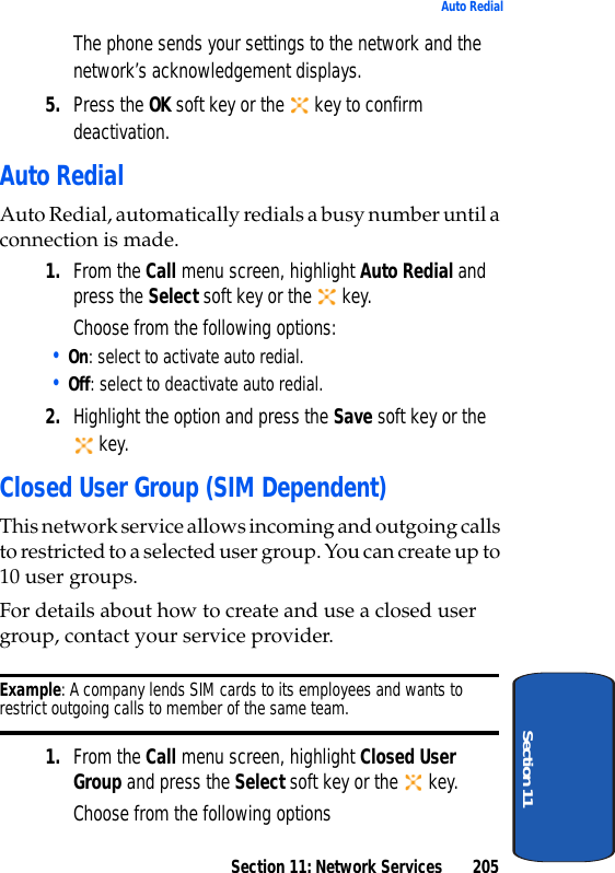 Section 11: Network Services 205Auto RedialSection 11The phone sends your settings to the network and the network’s acknowledgement displays.5. Press the OK soft key or the key to confirm deactivation.Auto RedialAuto Redial, automatically redials a busy number until a connection is made. 1. From the Call menu screen, highlight Auto Redial and press the Select soft key or the key.Choose from the following options:• On: select to activate auto redial.• Off: select to deactivate auto redial.2. Highlight the option and press the Save soft key or the key.Closed User Group (SIM Dependent)This network service allows incoming and outgoing calls to restricted to a selected user group. You can create up to 10 user groups.For details about how to create and use a closed user group, contact your service provider.Example: A company lends SIM cards to its employees and wants to restrict outgoing calls to member of the same team.1. From the Call menu screen, highlight Closed User Group and press the Select soft key or the key.Choose from the following options