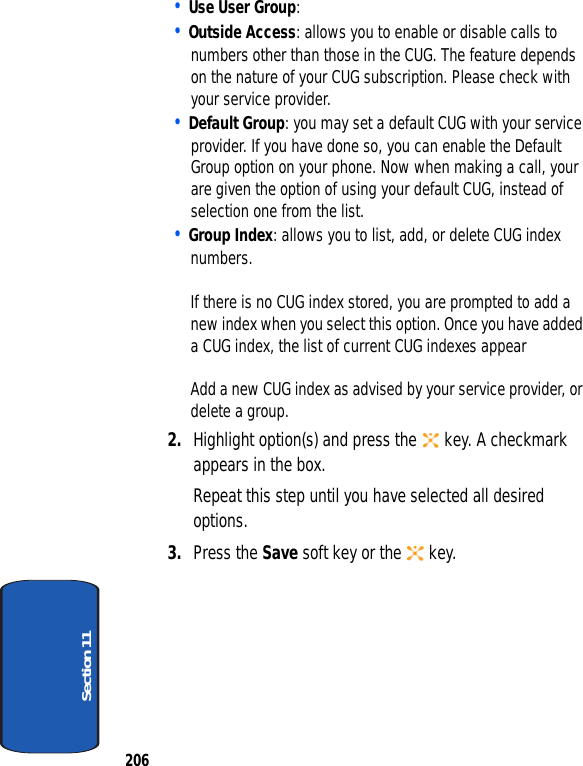 206Section 11• Use User Group: • Outside Access: allows you to enable or disable calls to numbers other than those in the CUG. The feature depends on the nature of your CUG subscription. Please check with your service provider.• Default Group: you may set a default CUG with your service provider. If you have done so, you can enable the Default Group option on your phone. Now when making a call, your are given the option of using your default CUG, instead of selection one from the list.• Group Index: allows you to list, add, or delete CUG index numbers.If there is no CUG index stored, you are prompted to add a new index when you select this option. Once you have added a CUG index, the list of current CUG indexes appearAdd a new CUG index as advised by your service provider, or delete a group.2. Highlight option(s) and press the key. A checkmark appears in the box.Repeat this step until you have selected all desired options.3. Press the Save soft key or the key.