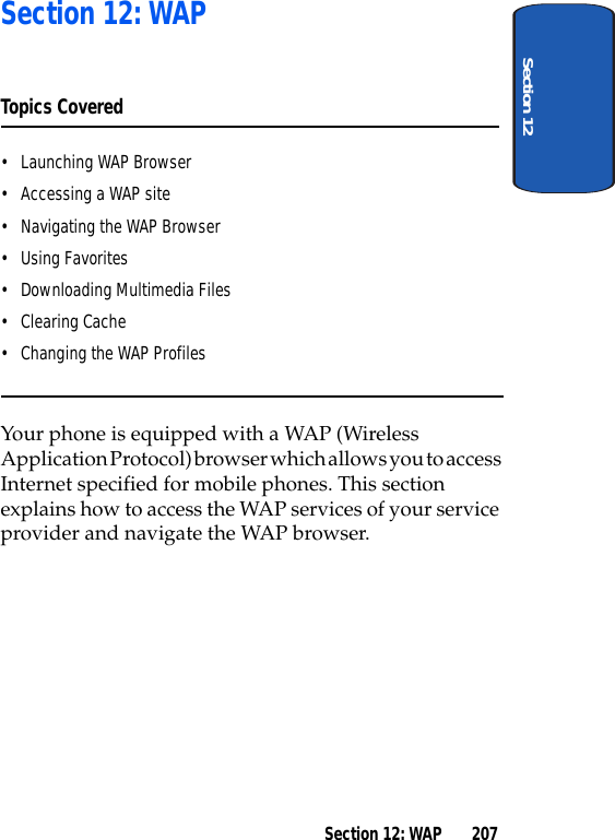 Section 12Section 12: WAP 207Section 12: WAPTopics Covered• Launching WAP Browser• Accessing a WAP site• Navigating the WAP Browser• Using Favorites• Downloading Multimedia Files• Clearing Cache• Changing the WAP ProfilesYour phone is equipped with a WAP (Wireless Application Protocol) browser which allows you to access Internet specified for mobile phones. This section explains how to access the WAP services of your service provider and navigate the WAP browser.