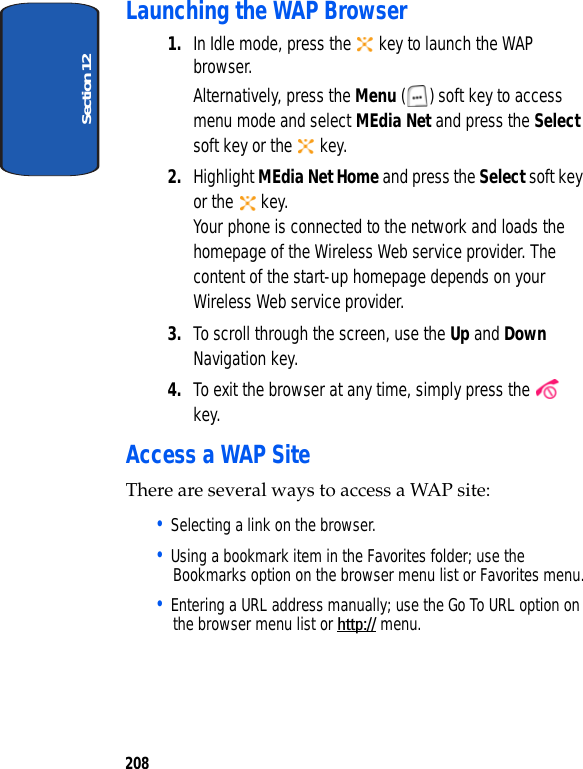 Section 12208Launching the WAP Browser1. In Idle mode, press the key to launch the WAP browser.Alternatively, press the Menu ( ) soft key to access menu mode and select MEdia Net and press the Select soft key or the key.2. Highlight MEdia Net Home and press the Select soft key or the key.Your phone is connected to the network and loads the homepage of the Wireless Web service provider. The content of the start-up homepage depends on your Wireless Web service provider.3. To scroll through the screen, use the Up and Down Navigation key.4. To exit the browser at any time, simply press the key.Access a WAP SiteThere are several ways to access a WAP site:• Selecting a link on the browser.• Using a bookmark item in the Favorites folder; use the Bookmarks option on the browser menu list or Favorites menu.• Entering a URL address manually; use the Go To URL option on the browser menu list or http:// menu.