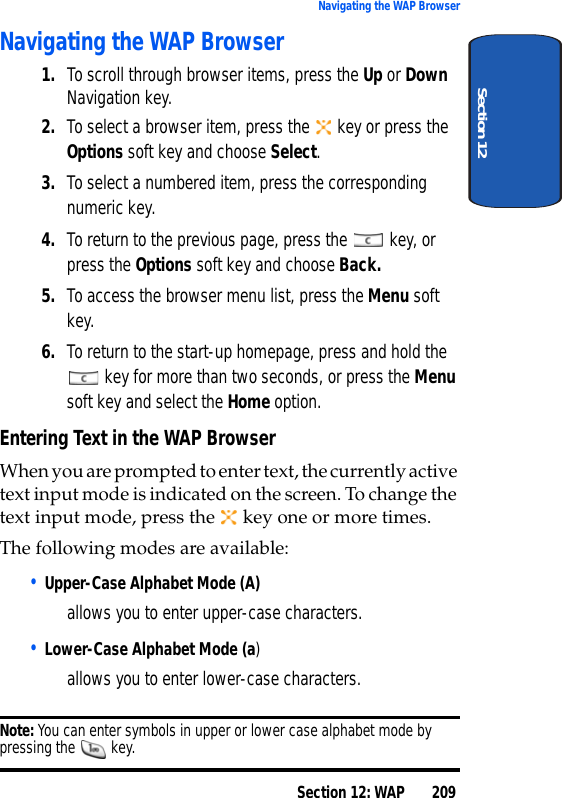 Section 12: WAP 209Navigating the WAP BrowserSection 12Navigating the WAP Browser1. To scroll through browser items, press the Up or Down Navigation key.2. To select a browser item, press the key or press the Options soft key and choose Select.3. To select a numbered item, press the corresponding numeric key.4. To return to the previous page, press the key, or press the Options soft key and choose Back.5. To access the browser menu list, press the Menu soft key.6. To return to the start-up homepage, press and hold the key for more than two seconds, or press the Menu soft key and select the Home option.Entering Text in the WAP BrowserWhen you are prompted to enter text, the currently active text input mode is indicated on the screen. To change the text input mode, press the key one or more times.The following modes are available:• Upper-Case Alphabet Mode (A) allows you to enter upper-case characters.• Lower-Case Alphabet Mode (a) allows you to enter lower-case characters.Note: You can enter symbols in upper or lower case alphabet mode by pressing the key.