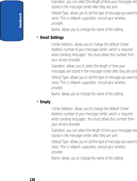 Section 8138• Expiration: you can select the length of time your messages are stored in the message center after they are sent.• Default Type: allows you to set the type of message you want to send. This is network supported, consult your wireless provider.• Name: allows you to change the name of the setting.• Email Settings• Center Address: allows you to change the default Center Address number of your message center, which is required when sending messages. You must obtain this number from your service provider.• Expiration: allows you to select the length of time your messages are stored in the message center after they are sent.• Default Type: allows you to set the type of message you want to send. This is network supported, consult your wireless provider.• Name: allows you to change the name of the setting.• Empty• Center Address: allows you to change the default Center Address number of your message center, which is required when sending messages. You must obtain this number from your service provider.• Expiration: you can select the length of time your messages are stored in the message center after they are sent.• Default Type: allows you to set the type of message you want to send. This is network supported, consult your wireless provider.• Name: allows you to change the name of the setting.