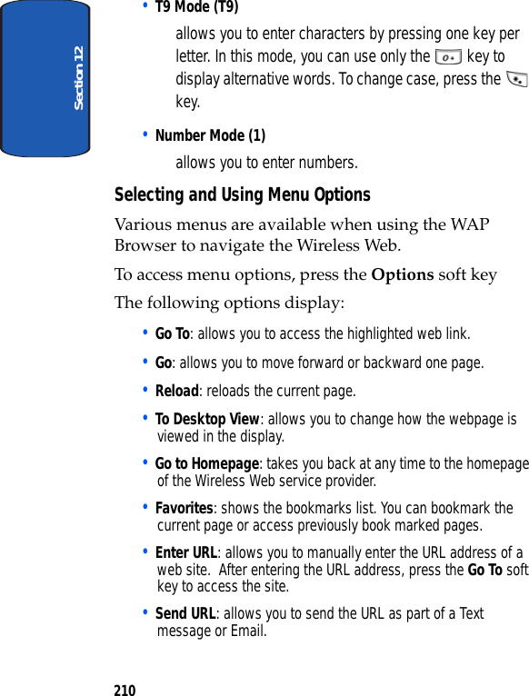 Section 12210• T9 Mode (T9) allows you to enter characters by pressing one key per letter. In this mode, you can use only the key to display alternative words. To change case, press the key.• Number Mode (1) allows you to enter numbers.Selecting and Using Menu OptionsVarious menus are available when using the WAP Browser to navigate the Wireless Web.To access menu options, press the Options soft key The following options display:• Go To: allows you to access the highlighted web link.• Go: allows you to move forward or backward one page.• Reload: reloads the current page.• To Desktop View: allows you to change how the webpage is viewed in the display.• Go to Homepage: takes you back at any time to the homepage of the Wireless Web service provider.• Favorites: shows the bookmarks list. You can bookmark the current page or access previously book marked pages.• Enter URL: allows you to manually enter the URL address of a web site. After entering the URL address, press the Go To soft key to access the site.• Send URL: allows you to send the URL as part of a Text message or Email.