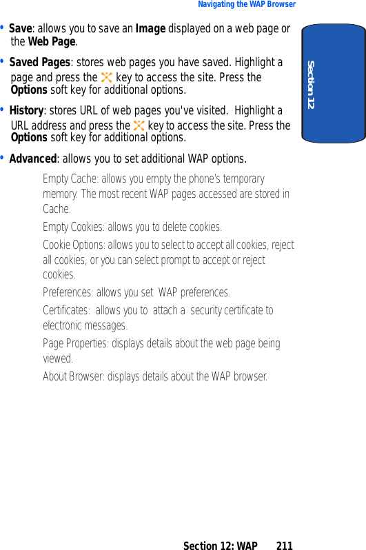 Section 12: WAP 211Navigating the WAP BrowserSection 12• Save: allows you to save an Image displayed on a web page or the Web Page.• Saved Pages: stores web pages you have saved. Highlight a page and press the key to access the site. Press the Options soft key for additional options.• History: stores URL of web pages you've visited. Highlight a URL address and press the key to access the site. Press the Options soft key for additional options.• Advanced: allows you to set additional WAP options.• Empty Cache: allows you empty the phone’s temporary memory. The most recent WAP pages accessed are stored in Cache.• Empty Cookies: allows you to delete cookies.• Cookie Options: allows you to select to accept all cookies, reject all cookies, or you can select prompt to accept or reject cookies.• Preferences: allows you set WAP preferences.• Certificates: allows you to attach a security certificate to electronic messages. • Page Properties: displays details about the web page being viewed.• About Browser: displays details about the WAP browser.
