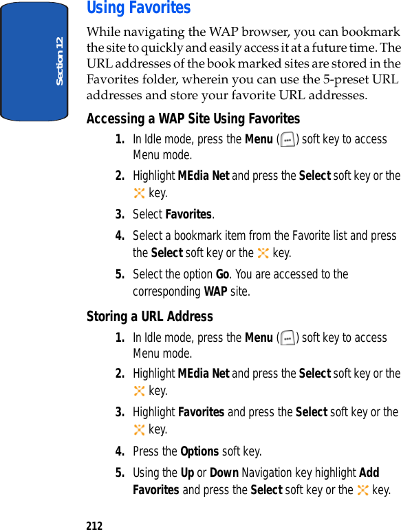 Section 12212Using FavoritesWhile navigating the WAP browser, you can bookmark the site to quickly and easily access it at a future time. The URL addresses of the book marked sites are stored in the Favorites folder, wherein you can use the 5-preset URL addresses and store your favorite URL addresses.Accessing a WAP Site Using Favorites1. In Idle mode, press the Menu ( ) soft key to access Menu mode.2. Highlight MEdia Net and press the Select soft key or the key. 3. Select Favorites. 4. Select a bookmark item from the Favorite list and press the Select soft key or the key.5. Select the option Go. You are accessed to the corresponding WAP site.Storing a URL Address1. In Idle mode, press the Menu ( ) soft key to access Menu mode.2. Highlight MEdia Net and press the Select soft key or the key. 3. Highlight Favorites and press the Select soft key or the key.4. Press the Options soft key.5. Using the Up or Down Navigation key highlight Add Favorites and press the Select soft key or the key.