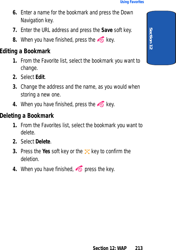 Section 12: WAP 213Using FavoritesSection 126. Enter a name for the bookmark and press the Down Navigation key.7. Enter the URL address and press the Save soft key.8. When you have finished, press the key.Editing a Bookmark1. From the Favorite list, select the bookmark you want to change.2. Select Edit.3. Change the address and the name, as you would when storing a new one.4. When you have finished, press the key.Deleting a Bookmark1. From the Favorites list, select the bookmark you want to delete.2. Select Delete.3. Press the Yes soft key or the key to confirm the deletion.4. When you have finished, press the key.