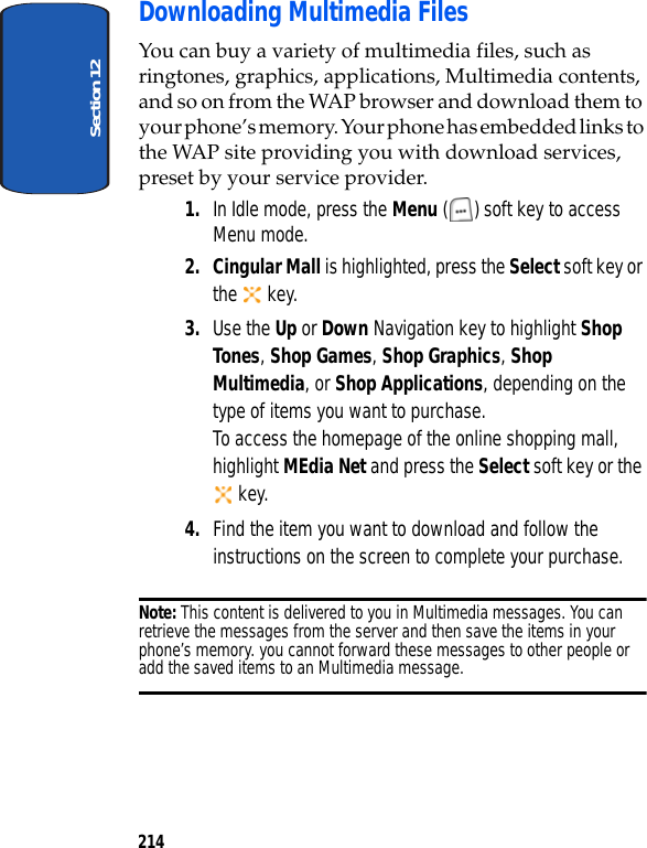 Section 12214Downloading Multimedia FilesYou can buy a variety of multimedia files, such as ringtones, graphics, applications, Multimedia contents, and so on from the WAP browser and download them to your phone’s memory. Your phone has embedded links to the WAP site providing you with download services, preset by your service provider.1. In Idle mode, press the Menu ( ) soft key to access Menu mode.2. Cingular Mall is highlighted, press the Select soft key or the key. 3. Use the Up or Down Navigation key to highlight Shop Tones, Shop Games, Shop Graphics, Shop Multimedia, or Shop Applications, depending on the type of items you want to purchase.To access the homepage of the online shopping mall, highlight MEdia Net and press the Select soft key or the key.4. Find the item you want to download and follow the instructions on the screen to complete your purchase.Note: This content is delivered to you in Multimedia messages. You can retrieve the messages from the server and then save the items in your phone’s memory. you cannot forward these messages to other people or add the saved items to an Multimedia message.