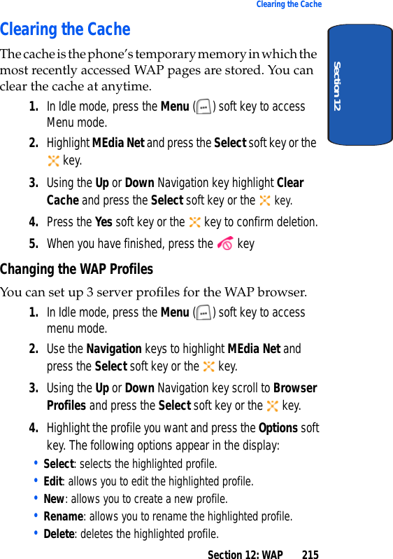 Section 12: WAP 215Clearing the CacheSection 12Clearing the CacheThe cache is the phone’s temporary memory in which the most recently accessed WAP pages are stored. You can clear the cache at anytime.1. In Idle mode, press the Menu ( ) soft key to access Menu mode.2. Highlight MEdia Net and press the Select soft key or the key.3. Using the Up or Down Navigation key highlight Clear Cache and press the Select soft key or the key.4. Press the Yes soft key or the key to confirm deletion.5. When you have finished, press the keyChanging the WAP ProfilesYou can set up 3 server profiles for the WAP browser.1. In Idle mode, press the Menu ( ) soft key to access menu mode.2. Use the Navigation keys to highlight MEdia Net and press the Select soft key or the key.3. Using the Up or Down Navigation key scroll to Browser Profiles and press the Select soft key or the key.4. Highlight the profile you want and press the Options soft key. The following options appear in the display:• Select: selects the highlighted profile.• Edit: allows you to edit the highlighted profile.• New: allows you to create a new profile.• Rename: allows you to rename the highlighted profile.• Delete: deletes the highlighted profile.