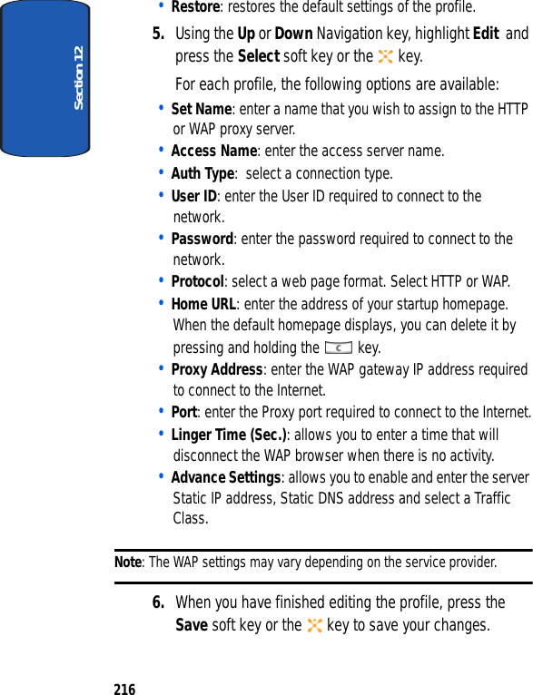 Section 12216• Restore: restores the default settings of the profile.5. Using the Up or Down Navigation key, highlight Edit and press the Select soft key or the key.For each profile, the following options are available:• Set Name: enter a name that you wish to assign to the HTTP or WAP proxy server.• Access Name: enter the access server name.• Auth Type: select a connection type.• User ID: enter the User ID required to connect to the network.• Password: enter the password required to connect to the network.• Protocol: select a web page format. Select HTTP or WAP.• Home URL: enter the address of your startup homepage. When the default homepage displays, you can delete it by pressing and holding the key.• Proxy Address: enter the WAP gateway IP address required to connect to the Internet.• Port: enter the Proxy port required to connect to the Internet.• Linger Time (Sec.): allows you to enter a time that will disconnect the WAP browser when there is no activity.• Advance Settings: allows you to enable and enter the server Static IP address, Static DNS address and select a Traffic Class.Note: The WAP settings may vary depending on the service provider. 6. When you have finished editing the profile, press the Save soft key or the key to save your changes.