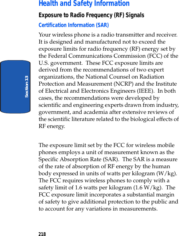 218Section 13Health and Safety InformationExposure to Radio Frequency (RF) SignalsCertification Information (SAR)Your wireless phone is a radio transmitter and receiver. It is designed and manufactured not to exceed the exposure limits for radio frequency (RF) energy set by the Federal Communications Commission (FCC) of the U.S. government. These FCC exposure limits are derived from the recommendations of two expert organizations, the National Counsel on Radiation Protection and Measurement (NCRP) and the Institute of Electrical and Electronics Engineers (IEEE). In both cases, the recommendations were developed by scientific and engineering experts drawn from industry, government, and academia after extensive reviews of the scientific literature related to the biological effects of RF energy.The exposure limit set by the FCC for wireless mobile phones employs a unit of measurement known as the Specific Absorption Rate (SAR). The SAR is a measure of the rate of absorption of RF energy by the human body expressed in units of watts per kilogram (W/kg). The FCC requires wireless phones to comply with a safety limit of 1.6 watts per kilogram (1.6 W/kg). The FCC exposure limit incorporates a substantial margin of safety to give additional protection to the public and to account for any variations in measurements.