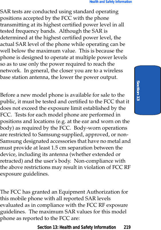 Section 13: Health and Safety Information 219Health and Safety InformationSection 13SAR tests are conducted using standard operating positions accepted by the FCC with the phone transmitting at its highest certified power level in all tested frequency bands. Although the SAR is determined at the highest certified power level, the actual SAR level of the phone while operating can be well below the maximum value. This is because the phone is designed to operate at multiple power levels so as to use only the power required to reach the network. In general, the closer you are to a wireless base station antenna, the lower the power output.Before a new model phone is available for sale to the public, it must be tested and certified to the FCC that it does not exceed the exposure limit established by the FCC. Tests for each model phone are performed in positions and locations (e.g. at the ear and worn on the body) as required by the FCC. Body-worn operations are restricted to Samsung-supplied, approved, or non-Samsung designated accessories that have no metal and must provide at least 1.5 cm separation between the device, including its antenna (whether extended or retracted) and the user's body. Non-compliance with the above restrictions may result in violation of FCC RF exposure guidelines. The FCC has granted an Equipment Authorization for this mobile phone with all reported SAR levels evaluated as in compliance with the FCC RF exposure guidelines. The maximum SAR values for this model phone as reported to the FCC are: