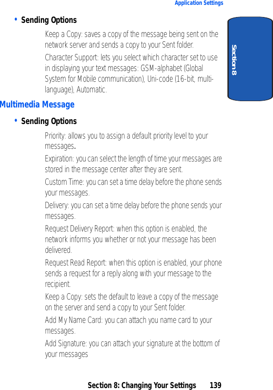 Section 8: Changing Your Settings 139Application SettingsSection 8• Sending Options• Keep a Copy: saves a copy of the message being sent on the network server and sends a copy to your Sent folder.• Character Support: lets you select which character set to use in displaying your text messages: GSM-alphabet (Global System for Mobile communication), Uni-code (16-bit, multi-language), Automatic.Multimedia Message• Sending Options• Priority: allows you to assign a default priority level to your messages.• Expiration: you can select the length of time your messages are stored in the message center after they are sent.• Custom Time: you can set a time delay before the phone sends your messages.• Delivery: you can set a time delay before the phone sends your messages. • Request Delivery Report: when this option is enabled, the network informs you whether or not your message has been delivered.• Request Read Report: when this option is enabled, your phone sends a request for a reply along with your message to the recipient.• Keep a Copy: sets the default to leave a copy of the message on the server and send a copy to your Sent folder.• Add My Name Card: you can attach you name card to your messages.• Add Signature: you can attach your signature at the bottom of your messages