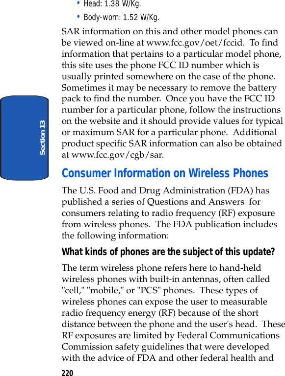 220Section 13• Head: 1.38 W/Kg.• Body-worn: 1.52 W/Kg.SAR information on this and other model phones can be viewed on-line at www.fcc.gov/oet/fccid. To find information that pertains to a particular model phone, this site uses the phone FCC ID number which is usually printed somewhere on the case of the phone. Sometimes it may be necessary to remove the battery pack to find the number. Once you have the FCC ID number for a particular phone, follow the instructions on the website and it should provide values for typical or maximum SAR for a particular phone. Additional product specific SAR information can also be obtained at www.fcc.gov/cgb/sar. Consumer Information on Wireless PhonesThe U.S. Food and Drug Administration (FDA) has published a series of Questions and Answers for consumers relating to radio frequency (RF) exposure from wireless phones. The FDA publication includes the following information:What kinds of phones are the subject of this update?The term wireless phone refers here to hand-held wireless phones with built-in antennas, often called "cell," "mobile," or "PCS" phones. These types of wireless phones can expose the user to measurable radio frequency energy (RF) because of the short distance between the phone and the user's head. These RF exposures are limited by Federal Communications Commission safety guidelines that were developed with the advice of FDA and other federal health and
