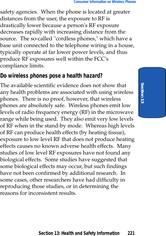 Section 13: Health and Safety Information 221Consumer Information on Wireless PhonesSection 13safety agencies. When the phone is located at greater distances from the user, the exposure to RF is drastically lower because a person's RF exposure decreases rapidly with increasing distance from the source. The so-called "cordless phones," which have a base unit connected to the telephone wiring in a house, typically operate at far lower power levels, and thus produce RF exposures well within the FCC's compliance limits.Do wireless phones pose a health hazard?The available scientific evidence does not show that any health problems are associated with using wireless phones. There is no proof, however, that wireless phones are absolutely safe. Wireless phones emit low levels of radio frequency energy (RF) in the microwave range while being used. They also emit very low levels of RF when in the stand-by mode. Whereas high levels of RF can produce health effects (by heating tissue), exposure to low level RF that does not produce heating effects causes no known adverse health effects. Many studies of low level RF exposures have not found any biological effects. Some studies have suggested that some biological effects may occur, but such findings have not been confirmed by additional research. In some cases, other researchers have had difficulty in reproducing those studies, or in determining the reasons for inconsistent results.