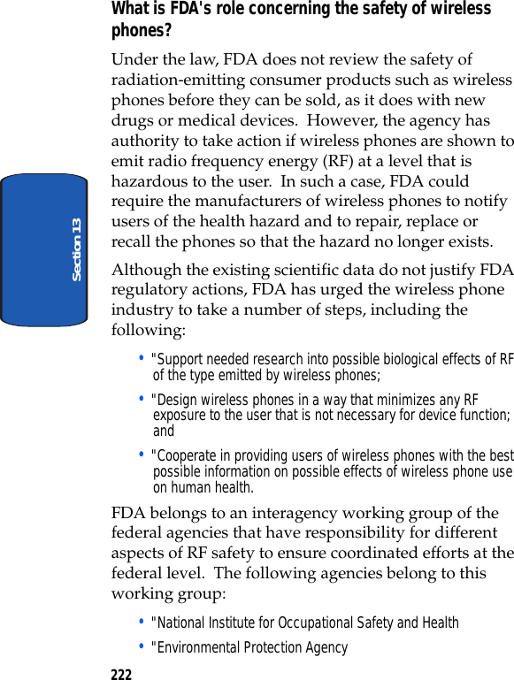 222Section 13What is FDA's role concerning the safety of wireless phones?Under the law, FDA does not review the safety of radiation-emitting consumer products such as wireless phones before they can be sold, as it does with new drugs or medical devices. However, the agency has authority to take action if wireless phones are shown to emit radio frequency energy (RF) at a level that is hazardous to the user. In such a case, FDA could require the manufacturers of wireless phones to notify users of the health hazard and to repair, replace or recall the phones so that the hazard no longer exists.Although the existing scientific data do not justify FDA regulatory actions, FDA has urged the wireless phone industry to take a number of steps, including the following:• "Support needed research into possible biological effects of RF of the type emitted by wireless phones;• "Design wireless phones in a way that minimizes any RF exposure to the user that is not necessary for device function; and• "Cooperate in providing users of wireless phones with the best possible information on possible effects of wireless phone use on human health.FDA belongs to an interagency working group of the federal agencies that have responsibility for different aspects of RF safety to ensure coordinated efforts at the federal level. The following agencies belong to this working group:• "National Institute for Occupational Safety and Health • "Environmental Protection Agency