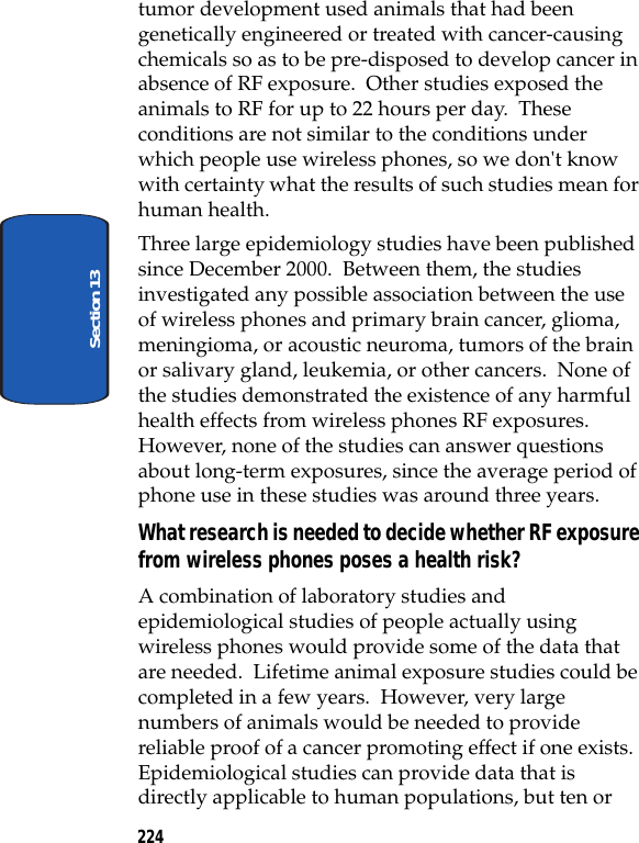 224Section 13tumor development used animals that had been genetically engineered or treated with cancer-causing chemicals so as to be pre-disposed to develop cancer in absence of RF exposure. Other studies exposed the animals to RF for up to 22 hours per day. These conditions are not similar to the conditions under which people use wireless phones, so we don't know with certainty what the results of such studies mean for human health.Three large epidemiology studies have been published since December 2000. Between them, the studies investigated any possible association between the use of wireless phones and primary brain cancer, glioma, meningioma, or acoustic neuroma, tumors of the brain or salivary gland, leukemia, or other cancers. None of the studies demonstrated the existence of any harmful health effects from wireless phones RF exposures. However, none of the studies can answer questions about long-term exposures, since the average period of phone use in these studies was around three years.What research is needed to decide whether RF exposure from wireless phones poses a health risk?A combination of laboratory studies and epidemiological studies of people actually using wireless phones would provide some of the data that are needed. Lifetime animal exposure studies could be completed in a few years. However, very large numbers of animals would be needed to provide reliable proof of a cancer promoting effect if one exists. Epidemiological studies can provide data that is directly applicable to human populations, but ten or